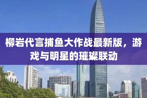 柳巖代言捕魚大作戰(zhàn)最新版，游戲與明星的璀璨聯(lián)動