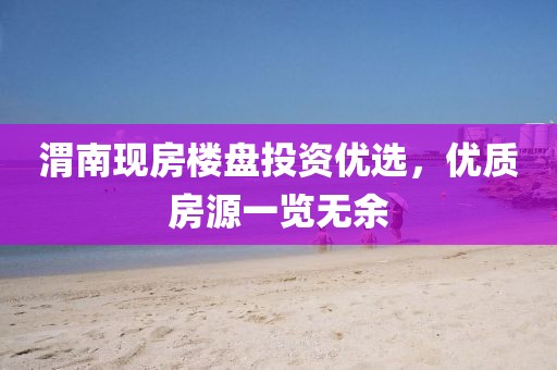 渭南現(xiàn)房樓盤投資優(yōu)選，優(yōu)質(zhì)房源一覽無余