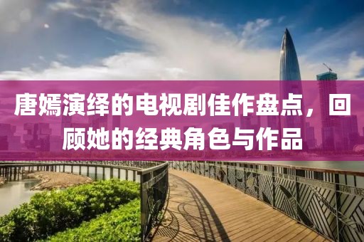 唐嫣演繹的電視劇佳作盤(pán)點(diǎn)，回顧她的經(jīng)典角色與作品
