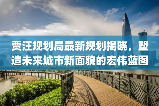 賈汪規(guī)劃局最新規(guī)劃揭曉，塑造未來城市新面貌的宏偉藍(lán)圖