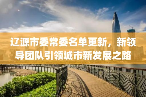 遼源市委常委名單更新，新領(lǐng)導(dǎo)團(tuán)隊(duì)引領(lǐng)城市新發(fā)展之路