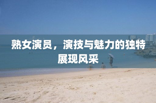 熟女演員，演技與魅力的獨特展現(xiàn)風(fēng)采
