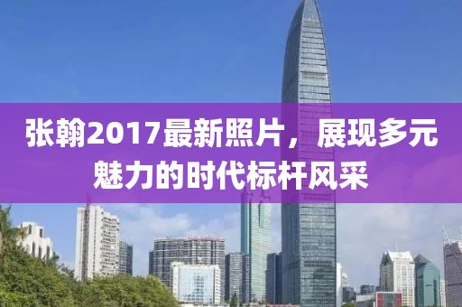 張翰2017最新照片，展現(xiàn)多元魅力的時代標桿風(fēng)采