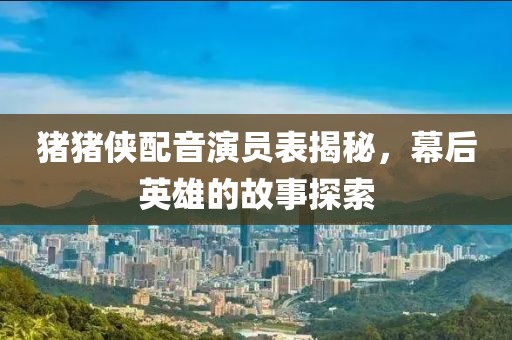 豬豬俠配音演員表揭秘，幕后英雄的故事探索