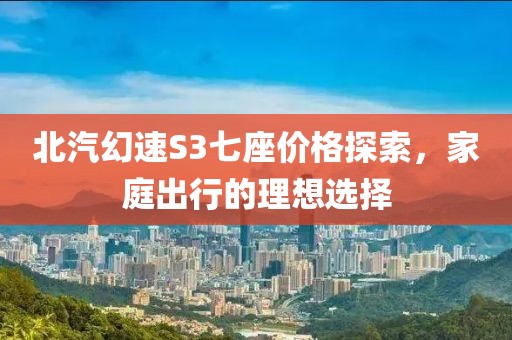 北汽幻速S3七座價(jià)格探索，家庭出行的理想選擇