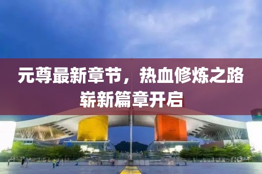 元尊最新章節(jié)，熱血修煉之路嶄新篇章開啟