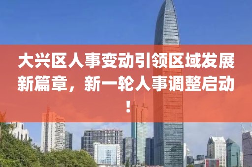 大興區(qū)人事變動引領(lǐng)區(qū)域發(fā)展新篇章，新一輪人事調(diào)整啟動！