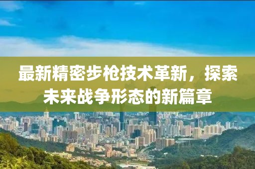 最新精密步槍技術(shù)革新，探索未來(lái)戰(zhàn)爭(zhēng)形態(tài)的新篇章