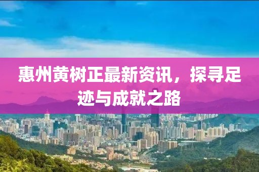 惠州黃樹(shù)正最新資訊，探尋足跡與成就之路