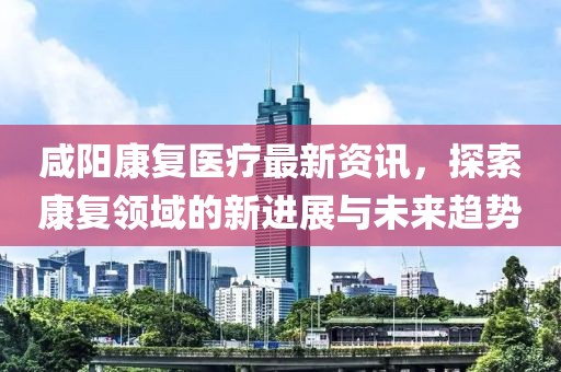 咸陽康復醫(yī)療最新資訊，探索康復領(lǐng)域的新進展與未來趨勢