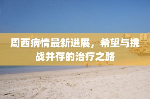 周西病情最新進(jìn)展，希望與挑戰(zhàn)并存的治療之路