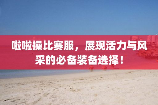 啦啦操比賽服，展現(xiàn)活力與風(fēng)采的必備裝備選擇！