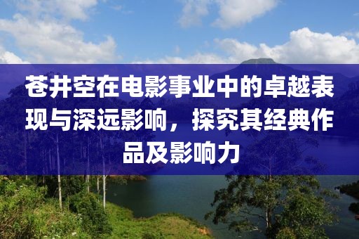蒼井空在電影事業(yè)中的卓越表現(xiàn)與深遠影響，探究其經(jīng)典作品及影響力