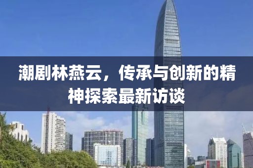 潮劇林燕云，傳承與創(chuàng)新的精神探索最新訪談