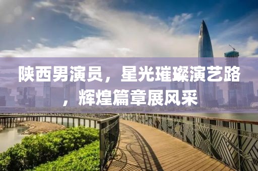 陜西男演員，星光璀璨演藝路，輝煌篇章展風(fēng)采