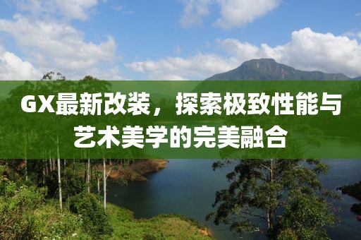 GX最新改裝，探索極致性能與藝術(shù)美學的完美融合