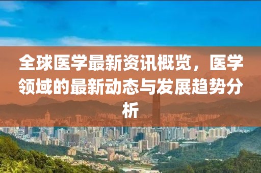 全球醫(yī)學(xué)最新資訊概覽，醫(yī)學(xué)領(lǐng)域的最新動(dòng)態(tài)與發(fā)展趨勢(shì)分析