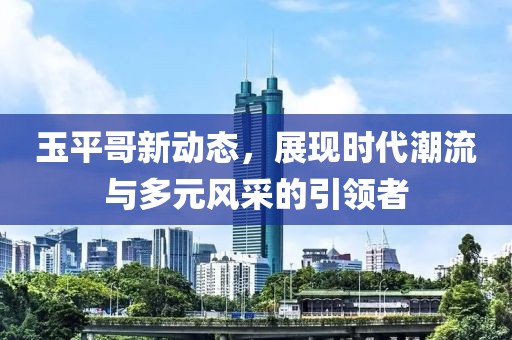 玉平哥新動(dòng)態(tài)，展現(xiàn)時(shí)代潮流與多元風(fēng)采的引領(lǐng)者