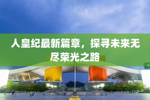 人皇紀(jì)最新篇章，探尋未來無盡榮光之路