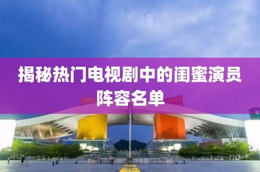 揭秘?zé)衢T電視劇中的閨蜜演員陣容名單