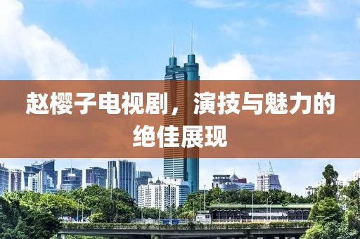 趙櫻子電視劇，演技與魅力的絕佳展現