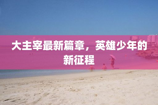 大主宰最新篇章，英雄少年的新征程