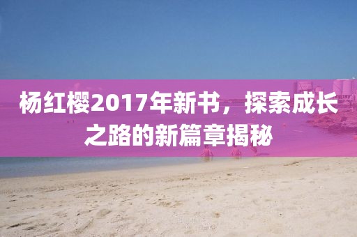 楊紅櫻2017年新書，探索成長(zhǎng)之路的新篇章揭秘