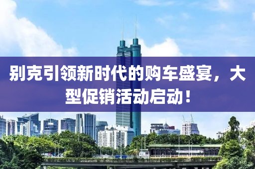 別克引領(lǐng)新時代的購車盛宴，大型促銷活動啟動！