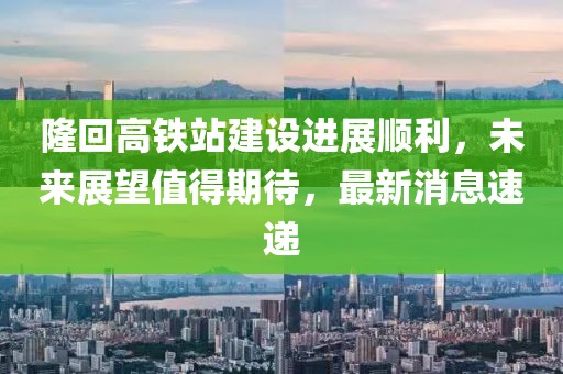 隆回高鐵站建設(shè)進(jìn)展順利，未來展望值得期待，最新消息速遞