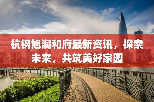 杭鋼旭潤和府最新資訊，探索未來，共筑美好家園