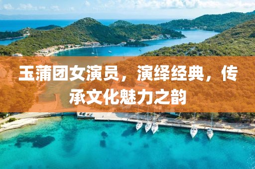 玉蒲團女演員，演繹經(jīng)典，傳承文化魅力之韻