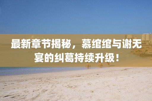 最新章節(jié)揭秘，慕綰綰與謝無宴的糾葛持續(xù)升級！