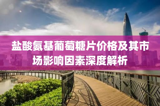 鹽酸氨基葡萄糖片價(jià)格及其市場(chǎng)影響因素深度解析