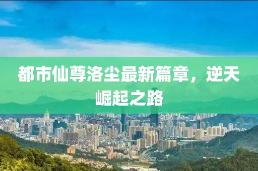 都市仙尊洛塵最新篇章，逆天崛起之路