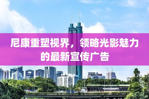 尼康重塑視界，領(lǐng)略光影魅力的最新宣傳廣告