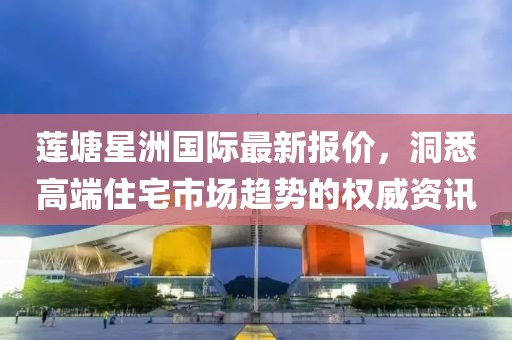 蓮塘星洲國際最新報(bào)價(jià)，洞悉高端住宅市場(chǎng)趨勢(shì)的權(quán)威資訊