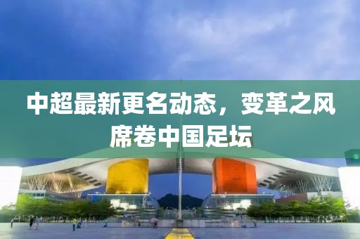 中超最新更名動態(tài)，變革之風席卷中國足壇