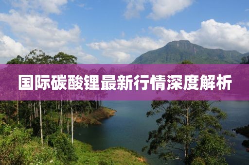國際碳酸鋰最新行情深度解析