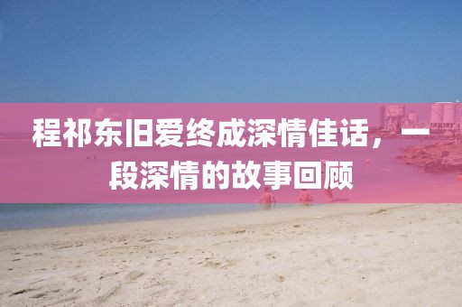 程祁東舊愛終成深情佳話，一段深情的故事回顧