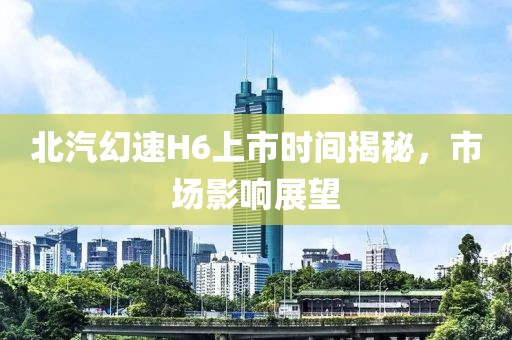 北汽幻速H6上市時間揭秘，市場影響展望
