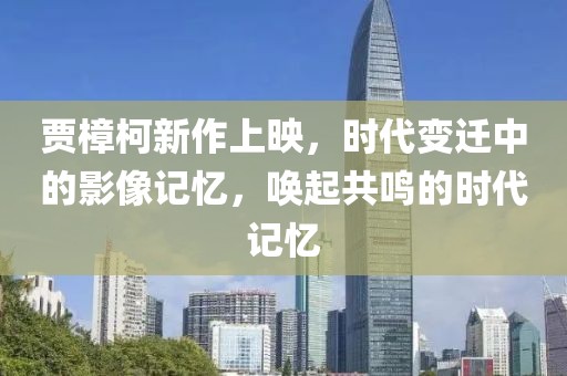 賈樟柯新作上映，時代變遷中的影像記憶，喚起共鳴的時代記憶