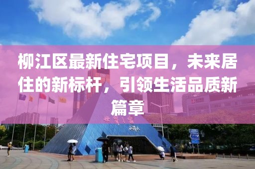 柳江區(qū)最新住宅項(xiàng)目，未來居住的新標(biāo)桿，引領(lǐng)生活品質(zhì)新篇章