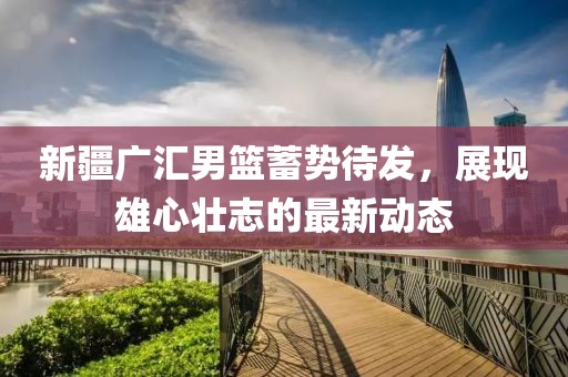 新疆廣匯男籃蓄勢待發(fā)，展現(xiàn)雄心壯志的最新動態(tài)