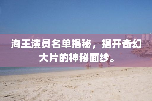 海王演員名單揭秘，揭開奇幻大片的神秘面紗。