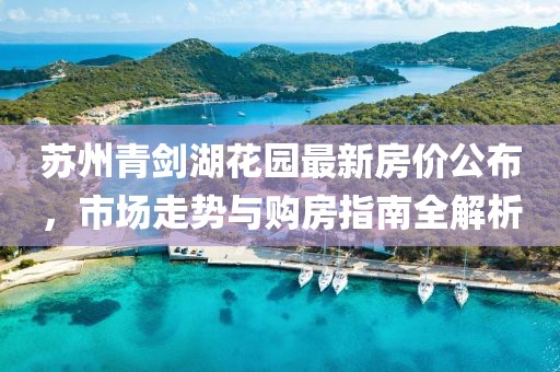 蘇州青劍湖花園最新房價公布，市場走勢與購房指南全解析