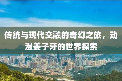 傳統(tǒng)與現(xiàn)代交融的奇幻之旅，動漫姜子牙的世界探索