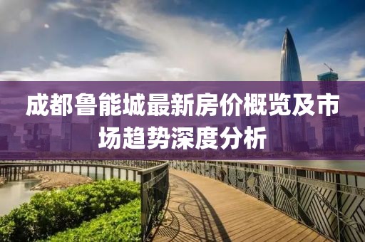 成都魯能城最新房?jī)r(jià)概覽及市場(chǎng)趨勢(shì)深度分析