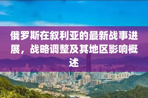 俄羅斯在敘利亞的最新戰(zhàn)事進(jìn)展，戰(zhàn)略調(diào)整及其地區(qū)影響概述