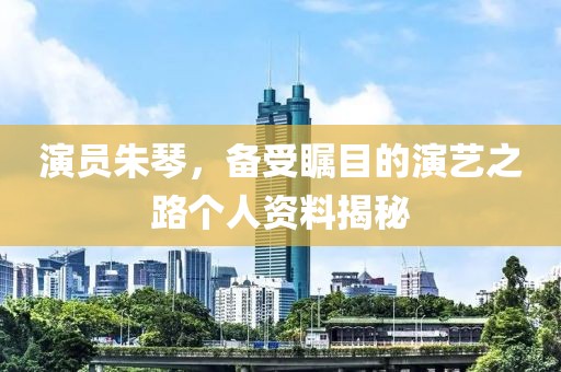 演員朱琴，備受矚目的演藝之路個人資料揭秘