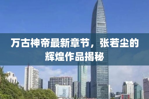萬古神帝最新章節(jié)，張若塵的輝煌作品揭秘